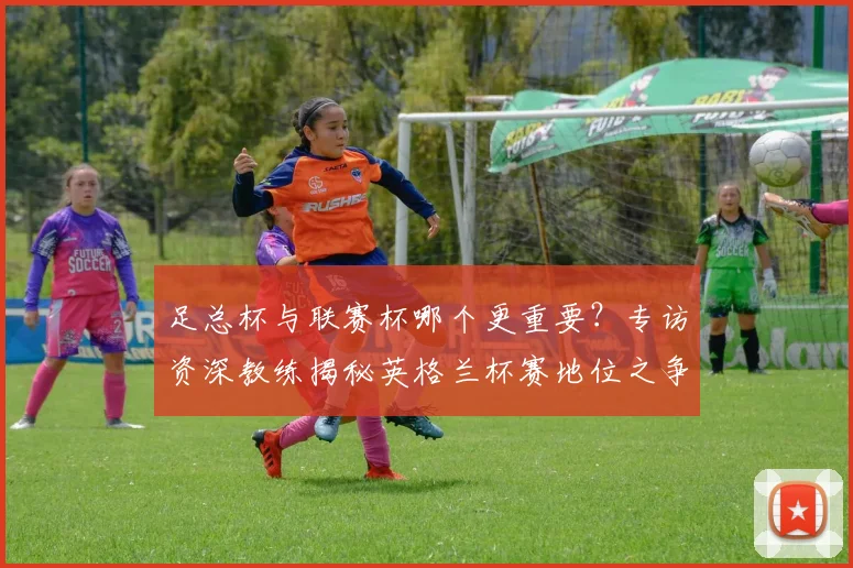 足总杯与联赛杯哪个更重要？专访资深教练揭秘英格兰杯赛地位之争