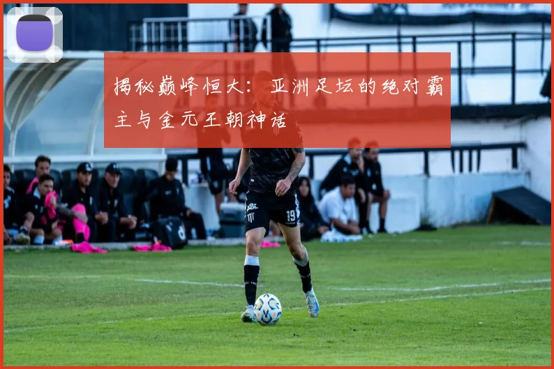 揭秘巅峰恒大：亚洲足坛的绝对霸主与金元王朝神话