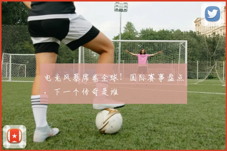 电竞风暴席卷全球！国际赛事盘点，下一个传奇是谁