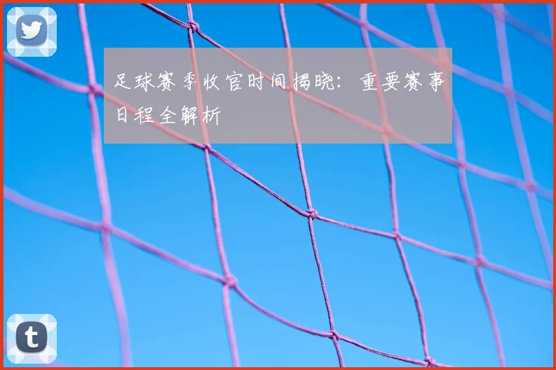 足球赛季收官时间揭晓：重要赛事日程全解析