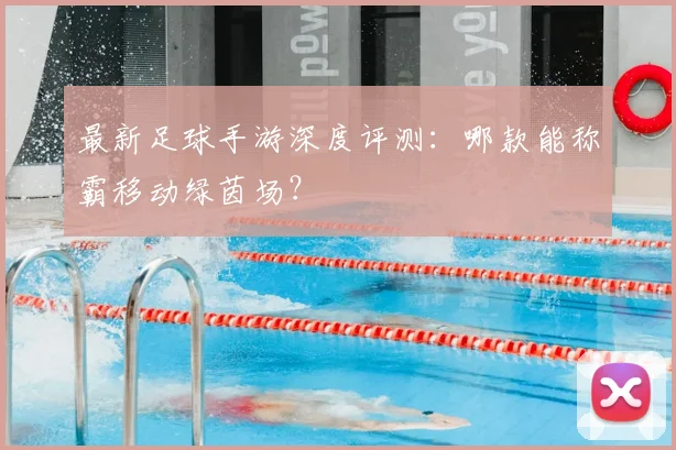 最新足球手游深度评测:哪款能称霸移动绿茵场?