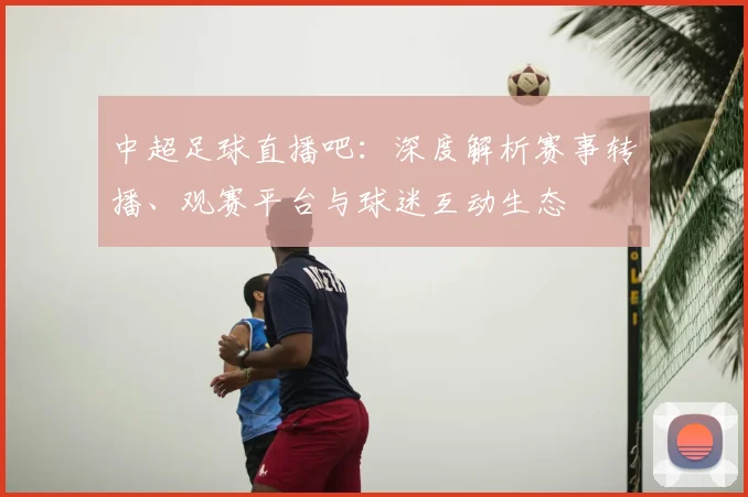 中超足球直播吧：深度解析赛事转播、观赛平台与球迷互动生态