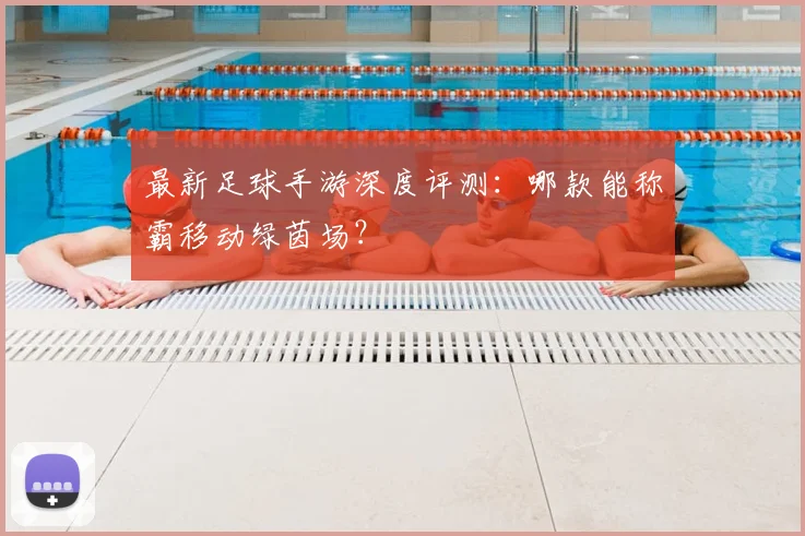 最新足球手游深度评测：哪款能称霸移动绿茵场？